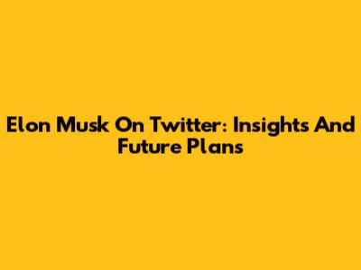 Elon Musk On Twitter: Insights And Future Plans