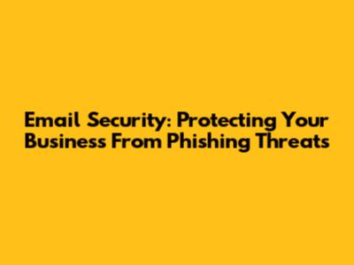 Email Security: Protecting Your Business From Phishing Threats