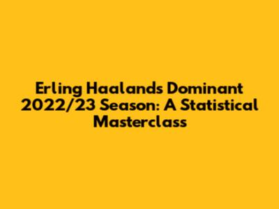 Erling Haaland's Dominant 2022/23 Season: A Statistical Masterclass