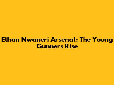 Ethan Nwaneri Arsenal: The Young Gunner's Rise