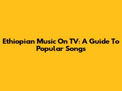 Ethiopian Music On TV: A Guide To Popular Songs