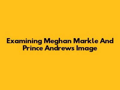 Examining Meghan Markle And Prince Andrew's Image
