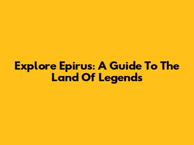 Explore Epirus: A Guide To The Land Of Legends