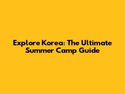 Explore Korea: The Ultimate Summer Camp Guide