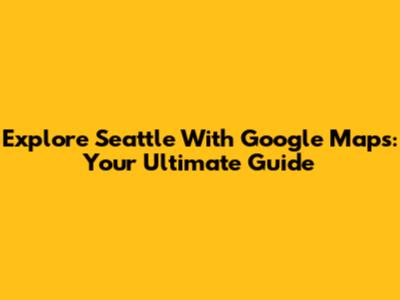 Explore Seattle With Google Maps: Your Ultimate Guide