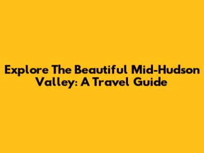 Explore The Beautiful Mid-Hudson Valley: A Travel Guide