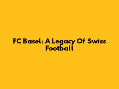 FC Basel: A Legacy Of Swiss Football
