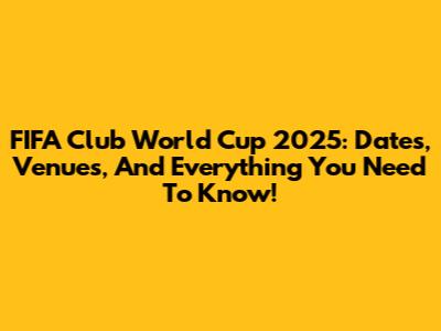 FIFA Club World Cup 2025: Dates, Venues, And Everything You Need To Know!