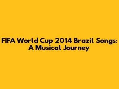 FIFA World Cup 2014 Brazil Songs: A Musical Journey