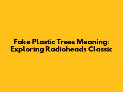 Fake Plastic Trees Meaning: Exploring Radiohead's Classic