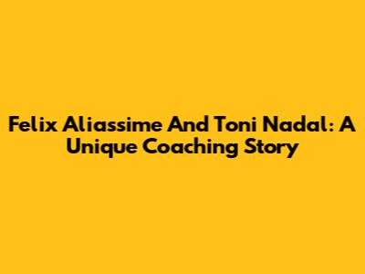 Felix Aliassime And Toni Nadal: A Unique Coaching Story