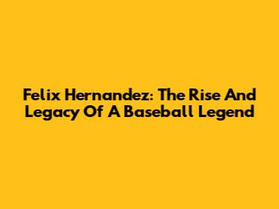Felix Hernandez: The Rise And Legacy Of A Baseball Legend