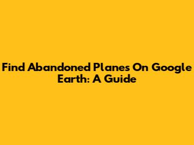 Find Abandoned Planes On Google Earth: A Guide