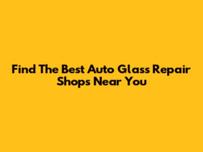 Find The Best Auto Glass Repair Shops Near You