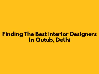 Finding The Best Interior Designers In Qutub, Delhi