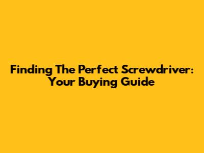 Finding The Perfect Screwdriver: Your Buying Guide