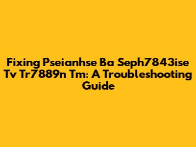 Fixing Pseianhse Ba Seph7843ise Tv Tr7889n Tm: A Troubleshooting Guide