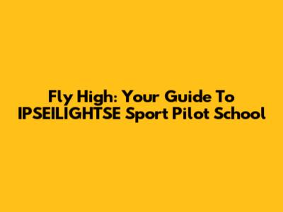 Fly High: Your Guide To IPSEILIGHTSE Sport Pilot School