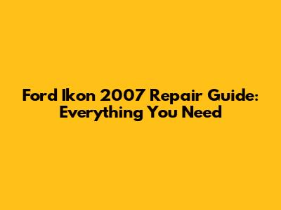 Ford Ikon 2007 Repair Guide: Everything You Need