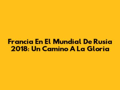 Francia En El Mundial De Rusia 2018: Un Camino A La Gloria
