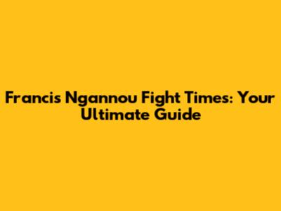 Francis Ngannou Fight Times: Your Ultimate Guide