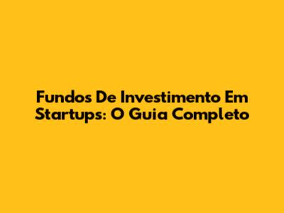 Fundos De Investimento Em Startups: O Guia Completo