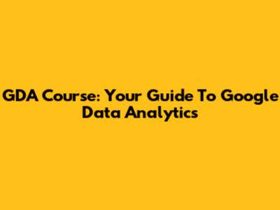 GDA Course: Your Guide To Google Data Analytics