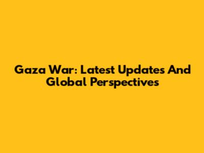 Gaza War: Latest Updates And Global Perspectives