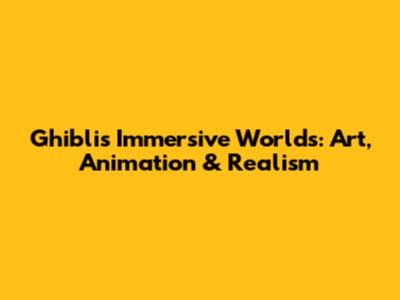 Ghibli's Immersive Worlds: Art, Animation & Realism