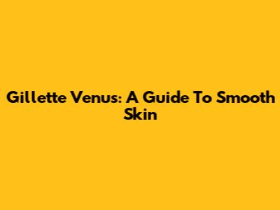 Gillette Venus: A Guide To Smooth Skin