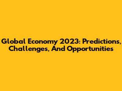 Global Economy 2023: Predictions, Challenges, And Opportunities