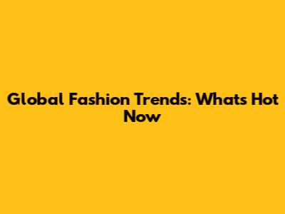 Global Fashion Trends: What's Hot Now
