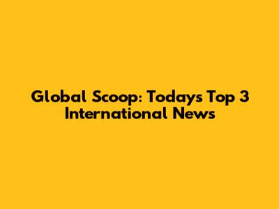 Global Scoop: Today's Top 3 International News
