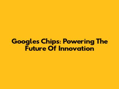 Google's Chips: Powering The Future Of Innovation