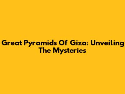 Great Pyramids Of Giza: Unveiling The Mysteries