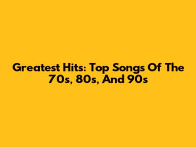 Greatest Hits: Top Songs Of The 70s, 80s, And 90s