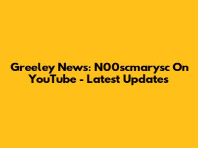 Greeley News: N00scmarysc On YouTube - Latest Updates