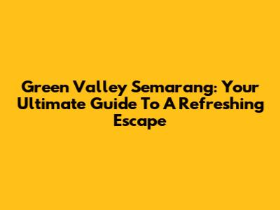 Green Valley Semarang: Your Ultimate Guide To A Refreshing Escape