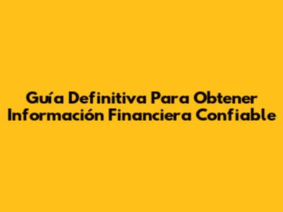 Guía Definitiva Para Obtener Información Financiera Confiable