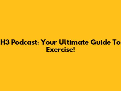 H3 Podcast: Your Ultimate Guide To Exercise!
