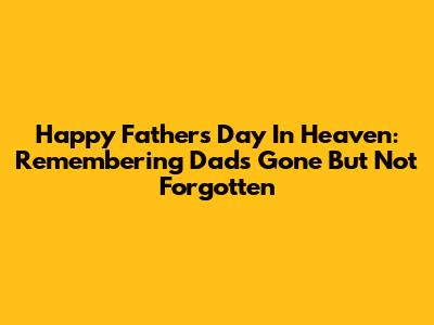 Happy Father's Day In Heaven: Remembering Dads Gone But Not Forgotten