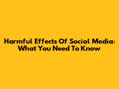 Harmful Effects Of Social Media: What You Need To Know