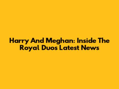 Harry And Meghan: Inside The Royal Duo's Latest News