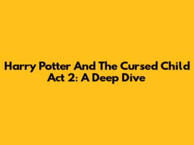 Harry Potter And The Cursed Child Act 2: A Deep Dive