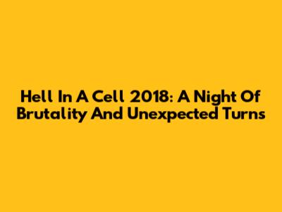 Hell In A Cell 2018: A Night Of Brutality And Unexpected Turns