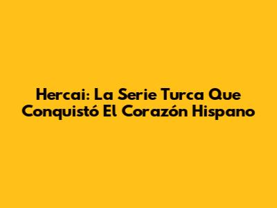 Hercai: La Serie Turca Que Conquistó El Corazón Hispano