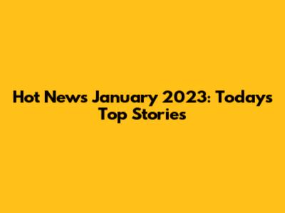 Hot News January 2023: Today's Top Stories