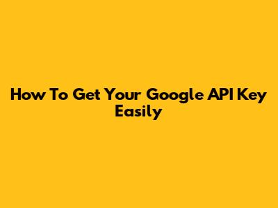 How To Get Your Google API Key Easily