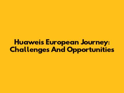 Huawei's European Journey: Challenges And Opportunities