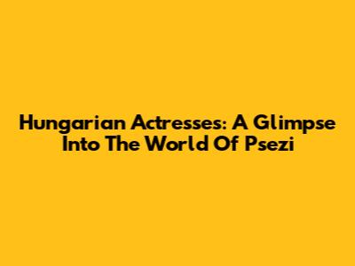 Hungarian Actresses: A Glimpse Into The World Of Psezi